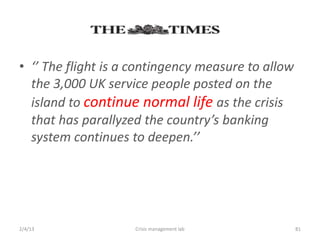 ?  The flight is a contingency measure to allow
  the 3,000 UK service people posted on the
  island to continue normal life as the crisis
  that has parallyzed the countrys banking
  system continues to deepen.




2/4/13              Crisis management lab           81
 