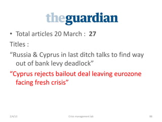 ? Total articles 20 March : 27
itles :
Russia & Cyprus in last ditch talks to find way
  out of bank levy deadlock
Cyprus rejects bailout deal leaving eurozone
  facing fresh crisis



2/4/13               Crisis management lab         88
 