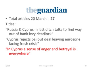 ? Total articles 20 March : 27
itles :
Russia & Cyprus in last ditch talks to find way
  out of bank levy deadlock
Cyprus rejects bailout deal leaving eurozone
  facing fresh crisis
In Cyprus a sense of anger and betrayal is
  everywhere

2/4/13               Crisis management lab         89
 