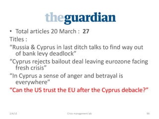 ? Total articles 20 March : 27
itles :
Russia & Cyprus in last ditch talks to find way out
   of bank levy deadlock
Cyprus rejects bailout deal leaving eurozone facing
   fresh crisis
In Cyprus a sense of anger and betrayal is
   everywhere
Can the US trust the EU after the Cyprus debacle?


2/4/13               Crisis management lab         90
 