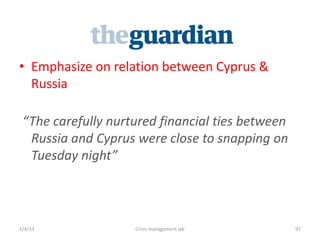? Emphasize on relation between Cyprus &
  Russia

 The carefully nurtured financial ties between
  Russia and Cyprus were close to snapping on
  Tuesday night



2/4/13              Crisis management lab         97
 