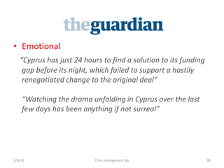 ? Emotional
   Cyprus has just 24 hours to find a solution to its funding
    gap before its night, which failed to support a hastily
    renegotiated change to the original deal

    Watching the drama unfolding in Cyprus over the last
    few days has been anything if not surreal




2/4/13                    Crisis management lab                  98
 