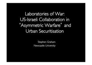 Laboratories of War: 
US-Israeli Collaboration in
‘Asymmetric Warfare’ and
Urban Securitisation
	

Stephen Graham	

Newcastle University	


	


 