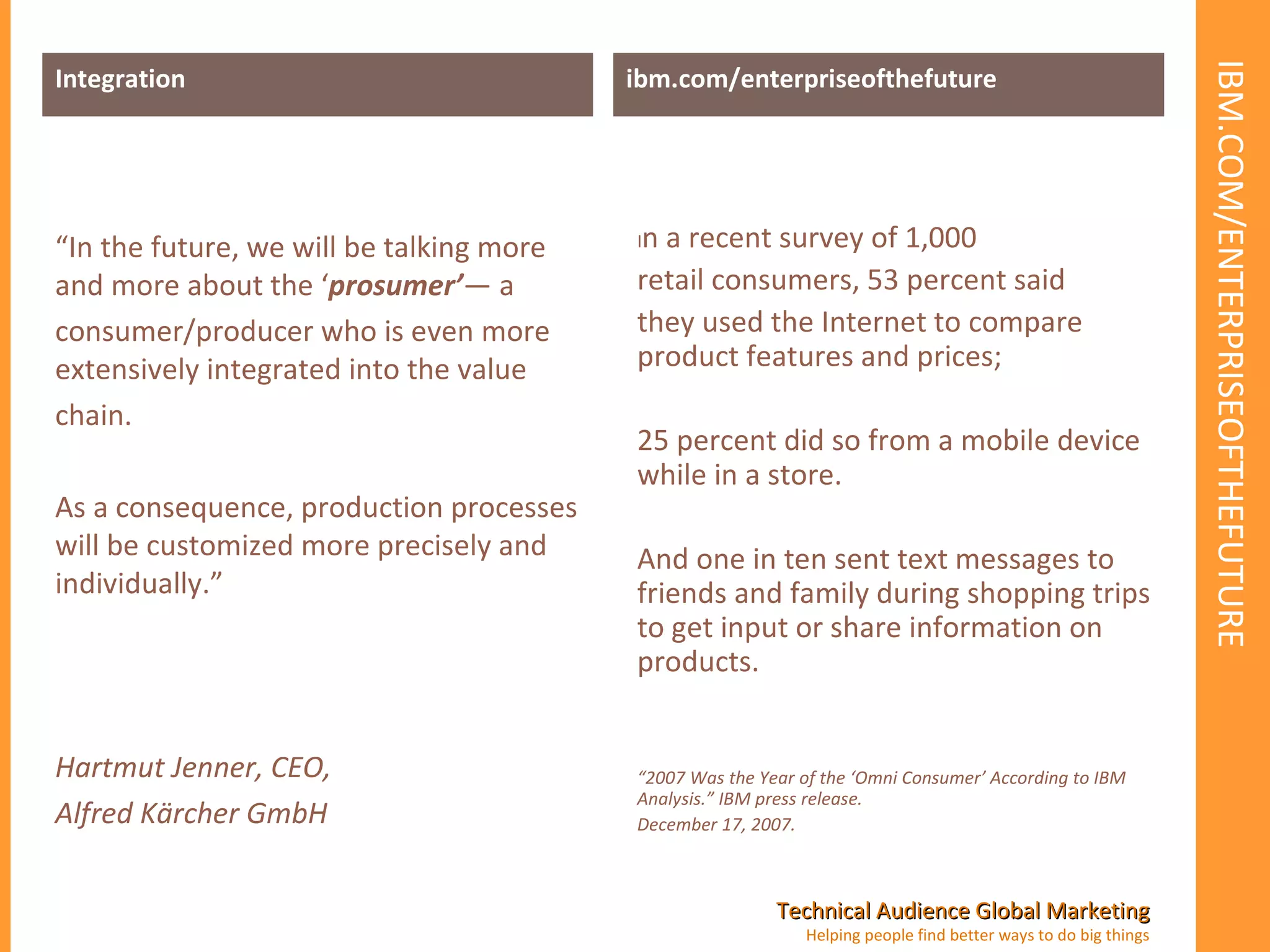 IBM.COM/ENTERPRISEOFTHEFUTURE Integration “ In the future, we will be talking more and more about the ‘ prosumer’ — a consumer/producer who is even more extensively integrated into the value chain.  As a consequence, production processes will be customized more precisely and individually.” Hartmut Jenner, CEO, Alfred Kärcher GmbH ibm.com/enterpriseofthefuture I n a recent survey of 1,000 retail consumers, 53 percent said  they used the Internet to compare product features and prices;  25 percent did so from a mobile device while in a store.  And one in ten sent text messages to friends and family during shopping trips to get input or share information on products. “ 2007 Was the Year of the ‘Omni Consumer’ According to IBM Analysis.” IBM press release. December 17, 2007. 