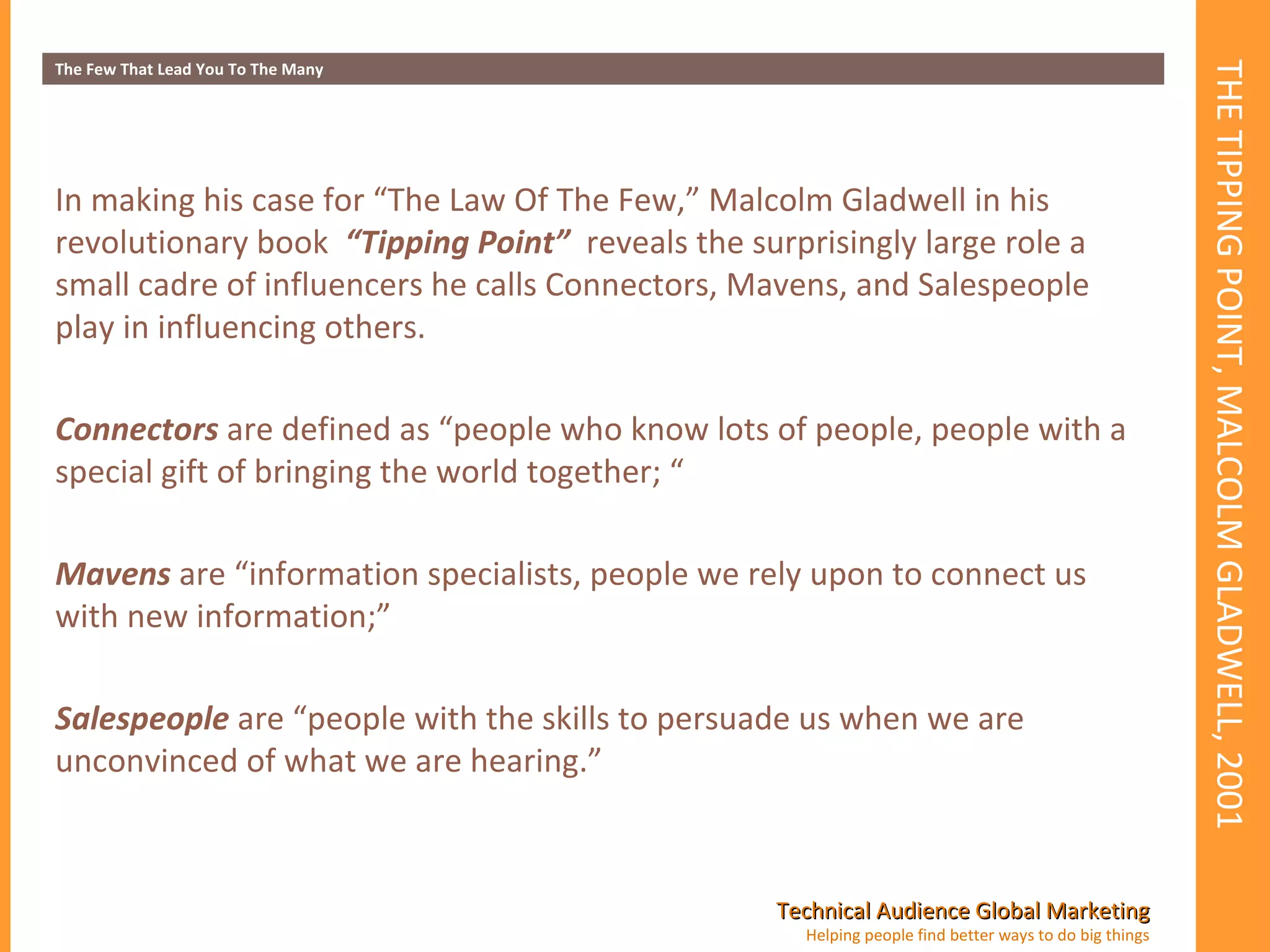THE TIPPING POINT, MALCOLM GLADWELL, 2001 The Few That Lead You To The Many In making his case for “The Law Of The Few,” Malcolm Gladwell in his revolutionary book  “Tipping Point”  reveals the surprisingly large role a small cadre of influencers he calls Connectors, Mavens, and Salespeople play in influencing others.  Connectors  are defined as “people who know lots of people, people with a special gift of bringing the world together; “ Mavens  are “information specialists, people we rely upon to connect us with new information;” Salespeople  are “people with the skills to persuade us when we are unconvinced of what we are hearing.”  