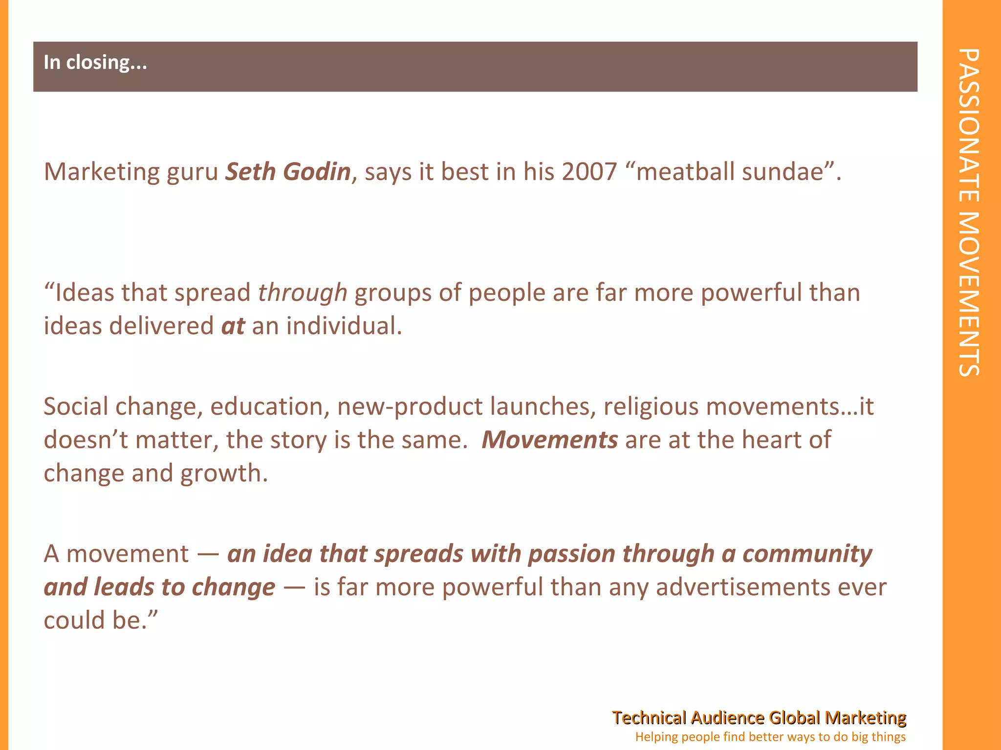 PASSIONATE MOVEMENTS In closing... Marketing guru  Seth Godin , says it best in his 2007 “meatball sundae”. “ Ideas that spread  through  groups of people are far more powerful than ideas delivered  at  an individual.   Social change, education, new-product launches, religious movements…it doesn’t matter, the story is the same.   Movements  are at the heart of change and growth.   A movement —  an idea that spreads with passion through a community and leads to change  — is far more powerful than any advertisements ever could be.” 