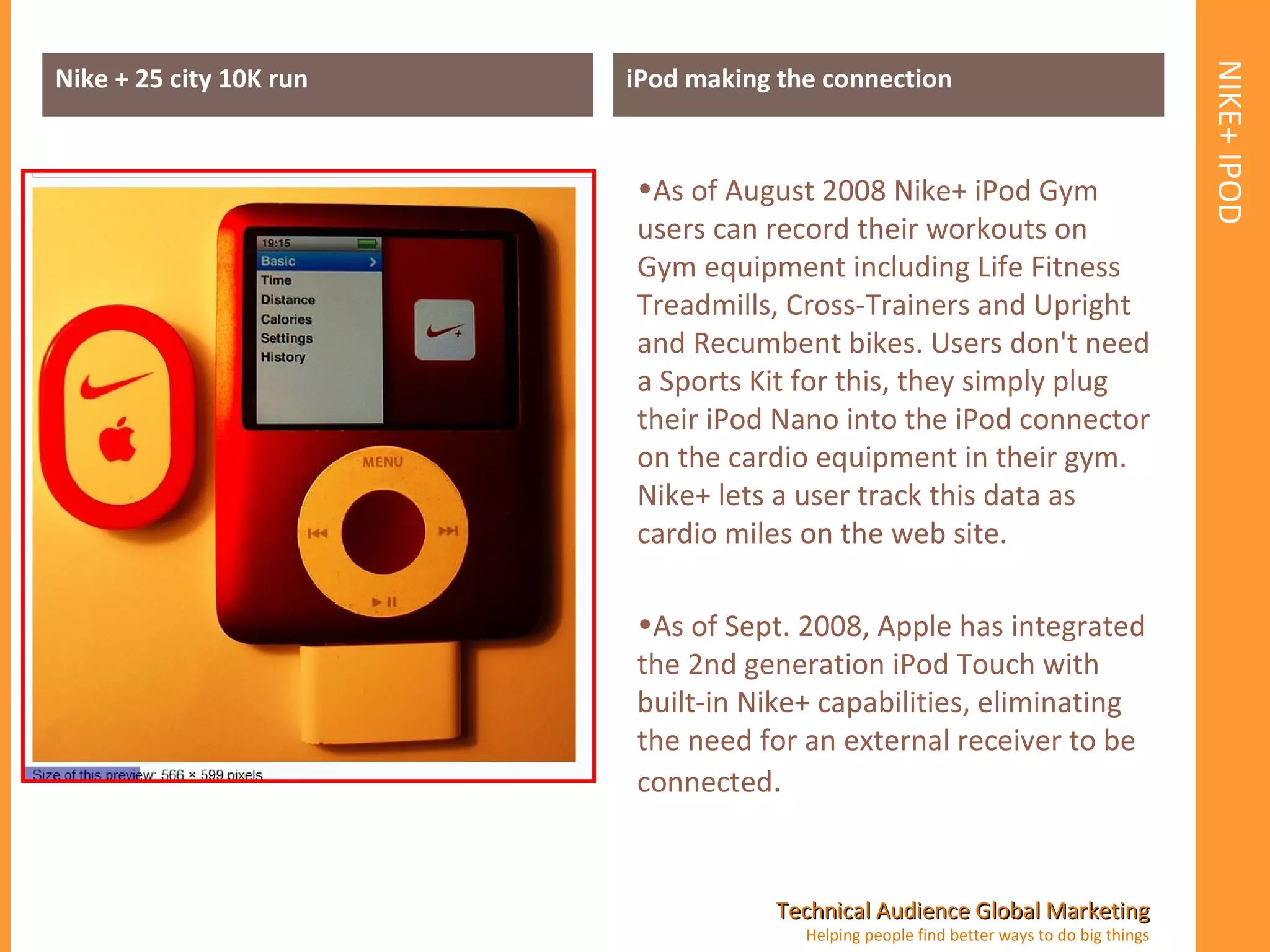 NIKE+ IPOD Nike + 25 city 10K run iPod making the connection As of August 2008 Nike+ iPod Gym users can record their workouts on Gym equipment including Life Fitness Treadmills, Cross-Trainers and Upright and Recumbent bikes. Users don't need a Sports Kit for this, they simply plug their iPod Nano into the iPod connector on the cardio equipment in their gym. Nike+ lets a user track this data as cardio miles on the web site. As of Sept. 2008, Apple has integrated the 2nd generation iPod Touch with built-in Nike+ capabilities, eliminating the need for an external receiver to be connected . 