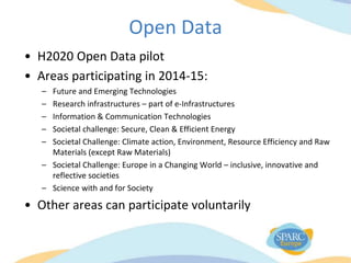 Open Data
• H2020 Open Data pilot
• Areas participating in 2014-15:
– Future and Emerging Technologies
– Research infrastructures – part of e-Infrastructures
– Information & Communication Technologies
– Societal challenge: Secure, Clean & Efficient Energy
– Societal Challenge: Climate action, Environment, Resource Efficiency and Raw
Materials (except Raw Materials)
– Societal Challenge: Europe in a Changing World – inclusive, innovative and
reflective societies
– Science with and for Society
• Other areas can participate voluntarily
 