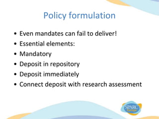 Policy formulation
• Even mandates can fail to deliver!
• Essential elements:
• Mandatory
• Deposit in repository
• Deposit immediately
• Connect deposit with research assessment
 