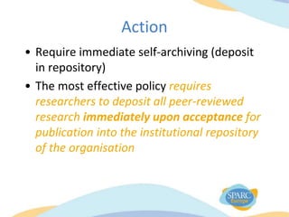 Action
• Require immediate self-archiving (deposit
in repository)
• The most effective policy requires
researchers to deposit all peer-reviewed
research immediately upon acceptance for
publication into the institutional repository
of the organisation
 