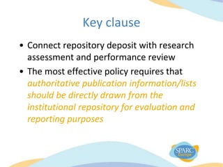 Key clause
• Connect repository deposit with research
assessment and performance review
• The most effective policy requires that
authoritative publication information/lists
should be directly drawn from the
institutional repository for evaluation and
reporting purposes
 