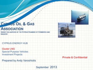 CYPRUS OIL & GAS
ASSOCIATION
UNDER THE AUSPICES OF THE CYPRUS CHAMBER OF COMMERCE AND
INDUSTRY

CYPRUS ENERGY HUB
Cluster LNG
Special Purpose Vehicles
Investment Projects

Private & Confidential
Prepared by Andy Varoshiotis
September 2013

 