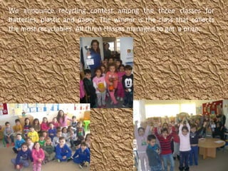 We announce recycling contest among the three classes for
batteries, plastic and paper. The winner is the class that collects
the most recyclables. All three classes managed to get a prize.
 