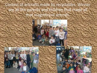 Contest of artcrafts made by recyclables. Winner
are all the parents and children that made all
that magnificent artcraft.
 