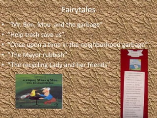 Fairytales
• “Mr. Ben, Mou and the garbage”
• “Help trash save us”
• “Once upon a time in the neighborhood garbage”
• “The Mayor rubbish”
• “The recycling Lady and her friends”
 