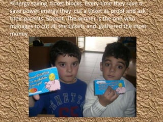 •Energy saving ticket blocks. Every time they save o
save power energy they cut a ticket as proof and ask
their parents 50cent. The winner is the one who
manages to cut all the tickets and gathered the most
money.
 