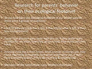 Research for parents’ behavior
on their ecological footprint
• To see how big is the ecological footprint of our school parents
there were 4 groups of questions:
• Food (if they eat meat every day, if they throw what is left, if they
buy local products)
• Travel (The distance they cover with the car, if they prefer their
country for vacation, how they go to school, how many cars they
have)
• Housing (how big is their house, what sources of energy use, how
much electricity they waste, how much water they use, if they
have a swimming pool, if they do recycling & composting)
• Members of the family (how many brothers they have)
 