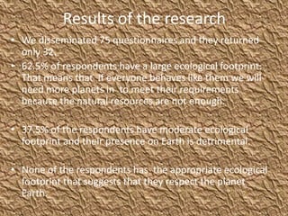 Results of the research
• We disseminated 75 questionnaires and they returned
only 32.
• 62.5% of respondents have a large ecological footprint.
That means that If everyone behaves like them we will
need more planets in to meet their requirements
because the natural resources are not enough.
• 37.5% of the respondents have moderate ecological
footprint and their presence on Earth is detrimental.
• None of the respondents has the appropriate ecological
footprint that suggests that they respect the planet
Earth.
 
