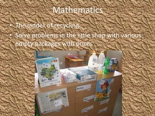 Mathematics
• The ladder of recycling
• Solve problems in the little shop with various
empty packages with prices
 