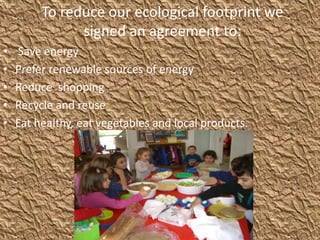 To reduce our ecological footprint we
signed an agreement to:
• Save energy
• Prefer renewable sources of energy
• Reduce shopping
• Recycle and reuse
• Eat healthy, eat vegetables and local products.
 