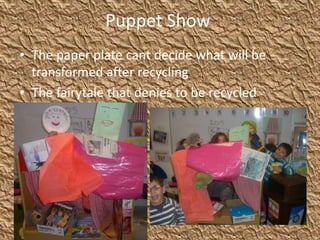 Puppet Show
• The paper plate cant decide what will be
transformed after recycling
• The fairytale that denies to be recycled
 