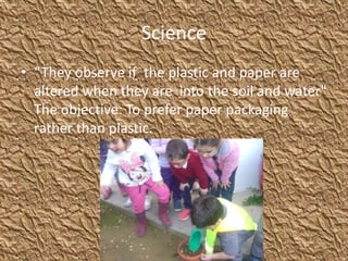 Science
• “They observe if the plastic and paper are
altered when they are into the soil and water"
The objective: To prefer paper packaging
rather than plastic.
 