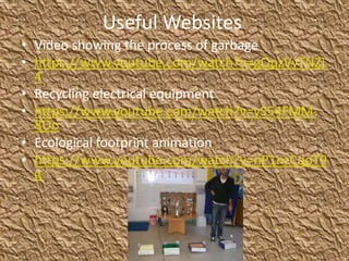 Useful Websites
• Video showing the process of garbage
• https://www.youtube.com/watch?v=gQpzVyTNZj
4
• Recycling electrical equipment
• https://www.youtube.com/watch?v=yS54FMM-
8Oo
• Ecological footprint animation
• https://www.youtube.com/watch?v=nP1nzCqoT9
g
 