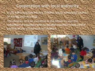 Cooperation with local authority
• A city hall employee informs children about renewable sources
of energy and recycling.
• The children sent an invitation to the Mayor to visit the
exhibition of creations with recyclable materials made by the
parents of the school and the children.
 