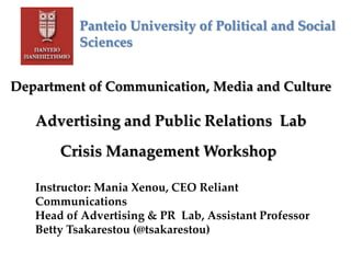 Panteio University of Political and Social
Sciences
Department of Communication, Media and Culture
Advertising and Public Relations Lab
Crisis Management Workshop
Instructor: Mania Xenou, CEO Reliant
Communications
Head of Advertising & PR Lab, Assistant Professor
Betty Tsakarestou (@tsakarestou)
 
