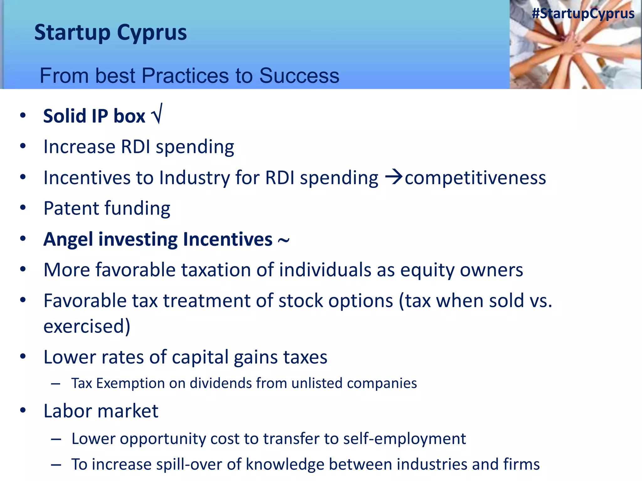 • Solid IP box 
• Increase RDI spending
• Incentives to Industry for RDI spending competitiveness
• Patent funding
• Angel investing Incentives 
• More favorable taxation of individuals as equity owners
• Favorable tax treatment of stock options (tax when sold vs.
exercised)
• Lower rates of capital gains taxes
– Tax Exemption on dividends from unlisted companies
• Labor market
– Lower opportunity cost to transfer to self-employment
– To increase spill-over of knowledge between industries and firms
Startup Cyprus
From best Practices to Success
#StartupCyprus
 