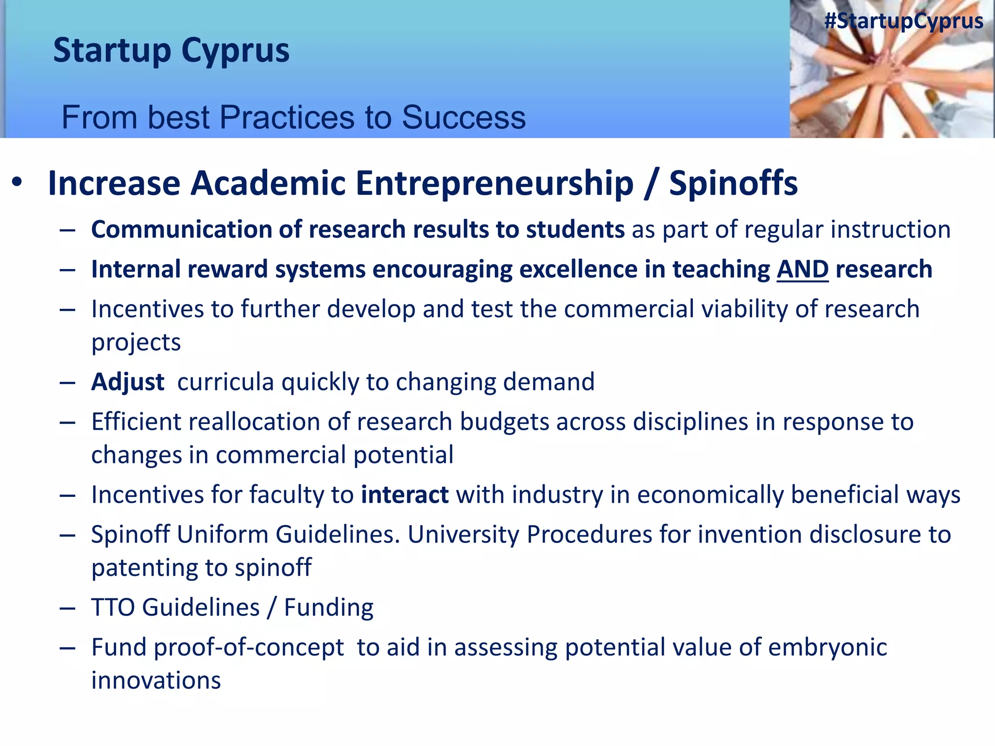 • Increase Academic Entrepreneurship / Spinoffs
– Communication of research results to students as part of regular instruction
– Internal reward systems encouraging excellence in teaching AND research
– Incentives to further develop and test the commercial viability of research
projects
– Adjust curricula quickly to changing demand
– Efficient reallocation of research budgets across disciplines in response to
changes in commercial potential
– Incentives for faculty to interact with industry in economically beneficial ways
– Spinoff Uniform Guidelines. University Procedures for invention disclosure to
patenting to spinoff
– TTO Guidelines / Funding
– Fund proof-of-concept to aid in assessing potential value of embryonic
innovations
Startup Cyprus
From best Practices to Success
#StartupCyprus
 