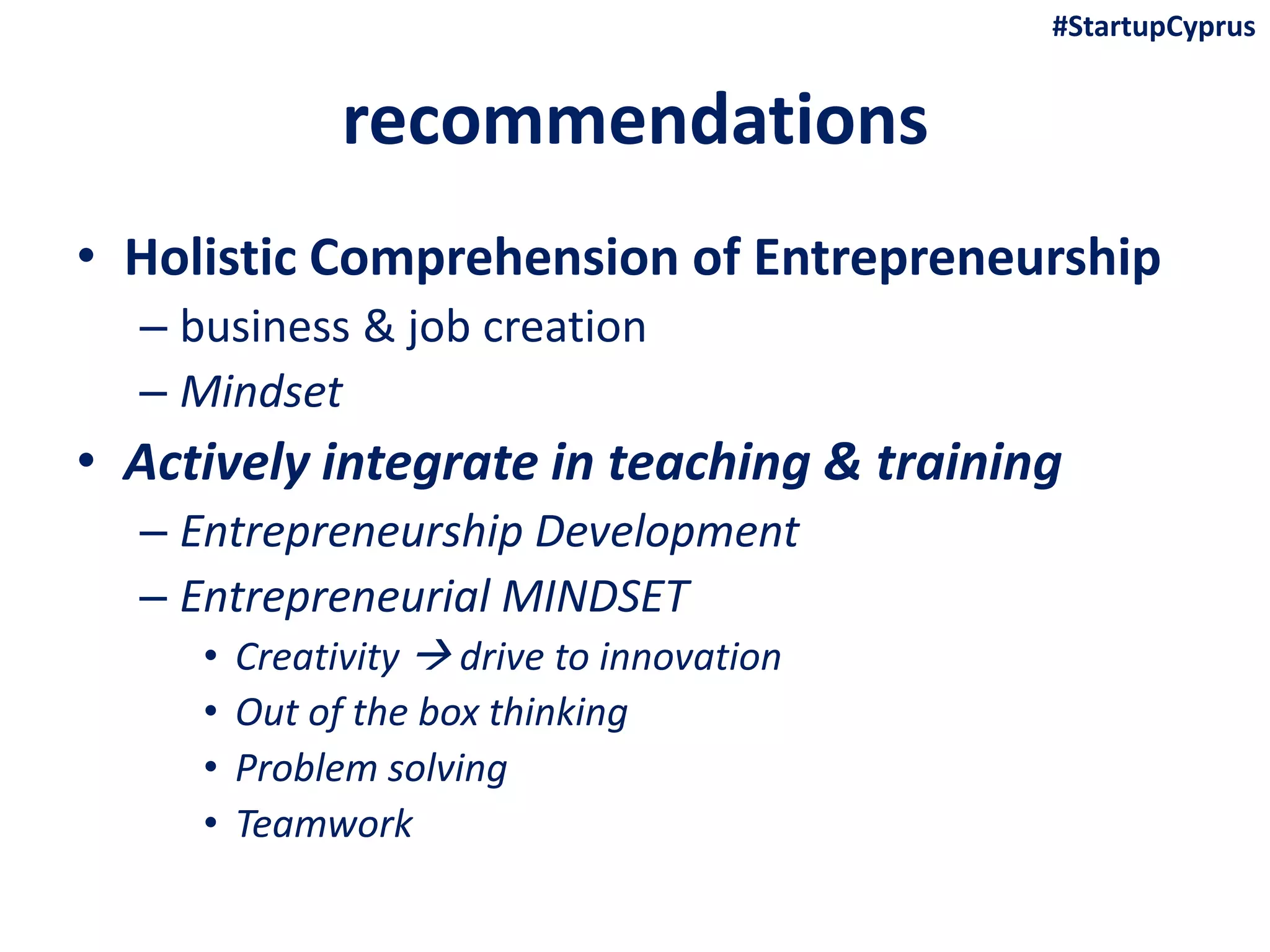 recommendations
• Holistic Comprehension of Entrepreneurship
– business & job creation
– Mindset
• Actively integrate in teaching & training
– Entrepreneurship Development
– Entrepreneurial MINDSET
• Creativity  drive to innovation
• Out of the box thinking
• Problem solving
• Teamwork
#StartupCyprus
 