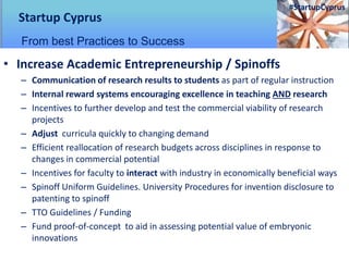 • Increase Academic Entrepreneurship / Spinoffs
– Communication of research results to students as part of regular instruction
– Internal reward systems encouraging excellence in teaching AND research
– Incentives to further develop and test the commercial viability of research
projects
– Adjust curricula quickly to changing demand
– Efficient reallocation of research budgets across disciplines in response to
changes in commercial potential
– Incentives for faculty to interact with industry in economically beneficial ways
– Spinoff Uniform Guidelines. University Procedures for invention disclosure to
patenting to spinoff
– TTO Guidelines / Funding
– Fund proof-of-concept to aid in assessing potential value of embryonic
innovations
Startup Cyprus
From best Practices to Success
#StartupCyprus
 