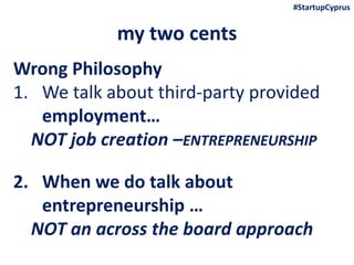 my two cents
Wrong Philosophy
1. We talk about third-party provided
employment…
NOT job creation –ENTREPRENEURSHIP
2. When we do talk about
entrepreneurship …
NOT an across the board approach
#StartupCyprus
 