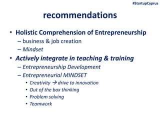 recommendations
• Holistic Comprehension of Entrepreneurship
– business & job creation
– Mindset
• Actively integrate in teaching & training
– Entrepreneurship Development
– Entrepreneurial MINDSET
• Creativity  drive to innovation
• Out of the box thinking
• Problem solving
• Teamwork
#StartupCyprus
 
