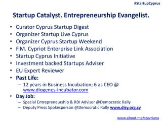 Startup Catalyst. Entrepreneurship Evangelist.
• Curator Cyprus Startup Digest
• Organizer Startup Live Cyprus
• Organizer Cyprus Startup Weekend
• F.M. Cypriot Enterprise Link Association
• Startup Cyprus Initiative
• Investment backed Startups Adviser
• EU Expert Reviewer
• Past Life:
– 12 years in Business Incubation; 6 as CEO @
www.diogenes-incubator.com
• Day Job:
– Special Entrepreneurship & RDI Adviser @Democratic Rally
– Deputy Press Spokesperson @Democratic Rally www.disy.org.cy
www.about.me/stavriana
#StartupCyprus
 