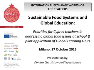 Sustainable Food Systems and
Global Education:
Priorities for Cyprus teachers in
addressing global food issues at school &
pilot application of Global Learning Units
Milano, 17 October 2015
Presentation by:
Dimitra Chatzistavrou-Chrysostomou
INTERNATIONAL EXCHANGE WORKSHOP
FOR TEACHERS
INTERNATIONAL EXCHANGE WORKSHOP
FOR TEACHERS
 