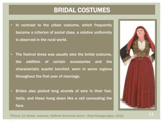 BRIDAL COSTUMES
• In contrast to the urban costume, which frequently
became a criterion of social class, a relative uniformity
is observed in the rural world.
• The festival dress was usually also the bridal costume,
the addition of certain accessories and the
characteristic scarlet kerchief, worn in some regions
throughout the first year of marriage.
• Brides also plaited long strands of wire in their hair,
ttelia, and these hung down like a veil concealing the
face.
11Picture 11: Bridal costume, Hellenic American Union - Gisis Papageorgiou, 2012
.
 