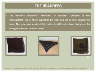 THE HEADRESS
• The woman's headdress “kouroukla or tsimberi” consisted of two
handkerchief, one of them supported the hair, and the second covered the
head. The latter was made of thin cotton in different colors, dark green for
young women and for older brown.
Picture 12.: woolen kerchief with fringing, Tsimberi.,(collection of the Geroskipou Folk Art Museum)
12
 