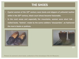 THE SHOES
• Cypriot women of the 19th century wore boots and slippers of yellowish leather
while in the 20th century, black court shoes became fasionable.
• In the rural areas and especially the mountains, women wore short hob –
nailed boots, “botinia”, made by the same cobblers “skarparides”, as fashioned
the men’s boots or podines.
Picture 13.:woman's short boots. (collection of the Geroskipou Folk Art Museum)
13
 