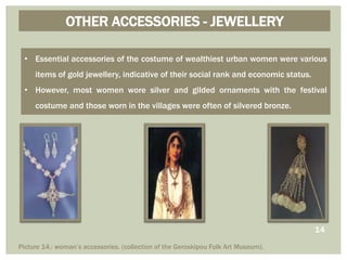OTHER ACCESSORIES - JEWELLERY
• Essential accessories of the costume of wealthiest urban women were various
items of gold jewellery, indicative of their social rank and economic status.
• However, most women wore silver and gilded ornaments with the festival
costume and those worn in the villages were often of silvered bronze.
Picture 14.: woman’s accessories. (collection of the Geroskipou Folk Art Museum).
14
 