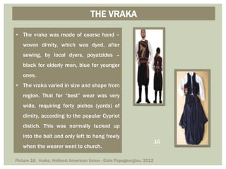 THE VRAKA
• The vraka was made of coarse hand –
woven dimity, which was dyed, after
sewing, by local dyers, poyatzides –
black for elderly men, blue for younger
ones.
• The vraka varied in size and shape from
region. That for “best” wear was very
wide, requiring forty piches (yards) of
dimity, according to the popular Cypriot
distich. This was normally tucked up
into the belt and only left to hang freely
when the wearer went to church.
Picture 16: Vraka, Hellenic American Union - Gisis Papageorgiou, 2012
16
 