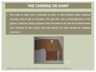 THE CHEMISE OR SHIRT
• The vraka is worn with a chemise or shirt, of dark striped cotton material
everyday and of silk on Sundays. The silk shirt was a basic garment of the
groom’s costume, being a present from his bride to be, like his kerchief which
was symbolic of their union and tied around his neck during the wedding
ceremony.
Picture 17: Chemise of vraka. . (collection of the Geroskipou Folk Art Museum)
17
 