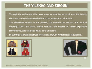 THE YILEKKO AND ZIBOUNI
• Through the vraka and shirt were more or less the same all over the island,
there were more obvious variations in the jacket worn with them.
• The sleeveless version is the yilekko, the sleeved the zibouni. The vertical
opening down the back, which enabled the wearer to make expansive
movements, was fastenes with a cord or ribbon.
• In summer the waitcoast was worn on its own, in winter under the zibouni.
Picture 18: Men's yilekko. Intercession, 19th century Picture 19: Zibouni.
18 19
 