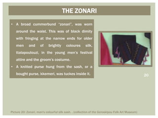 THE ZONARI
• A broad cummerbund “zonari”, was worn
around the waist. This was of black dimity
with fringing at the narrow ends for older
men and of brightly coloures silk,
ttalapoulouzi, in the young men’s festival
attire and the groom’s costume.
• A knitted purse hung from the sash, or a
bought purse, kkemeri, was tuckes inside it. 20
Picture 20: Zonari, man's colourful silk sash. . (collection of the Geroskipou Folk Art Museum)
 