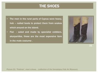 THE SHOES
• The men in the rural parts of Cyprus wore heavy,
hob – nailed boots to protect them from snakes
which around on the island.
• Flat - soled and made by specialist cobblers,
skarparides, these are the most expensive item
in the male costume .
21
Picture 21: “Podines”, man’s shoes. . (collection of the Geroskipou Folk Art Museum)
 