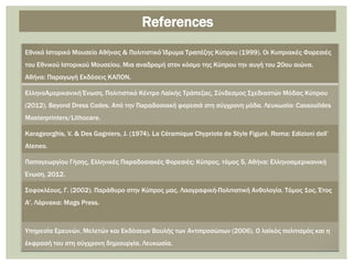 Εθνικό Ιστορικό Μουσείο Αθήνας & Πολιτιστικό Ίδρυμα Τραπέζης Κύπρου (1999). Οι Κυπριακές Φορεσιές
του Εθνικού Ιστορικού Μουσείου. Μια αναδρομή στον κόσμο της Κύπρου την αυγή του 20ου αιώνα.
Αθήνα: Παραγωγή Εκδόσεις ΚΑΠΟΝ.
ΕλληνοΑμερικανική Ένωση, Πολιτιστικό Κέντρο Λαϊκής Τράπεζας, Σύνδεσμος Σχεδιαστών Μόδας Κύπρου
(2012). Βeyond Dress Codes. Από την Παραδοσιακή φορεσιά στη σύγχρονη μόδα. Λευκωσία: Cassoulides
Masterprinters/Lithocare.
Karageorghis, V. & Des Gagniers, J. (1974). La Céramique Chypriote de Style Figuré. Roma: Edizioni dell’
Ateneo.
Παπαγεωργίου Γήσης, Ελληνικές Παραδοσιακές Φορεσιές: Κύπρος, τόμος 5, Αθήνα: Ελληνοαμερικανική
Ένωση, 2012.
Σοφοκλέους, Γ. (2002). Παράθυρο στην Κύπρος μας. Λαογραφική-Πολιτιστική Ανθολογία. Τόμος 1ος. Έτος
Α'. Λάρνακα: Mags Press.
Yπηρεσία Ερευνών, Μελετών και Εκδόσεων Βουλής των Αντιπροσώπων (2006). Ο λαϊκός πολιτισμός και η
έκφρασή του στη σύγχρονη δημιουργία. Λευκωσία.
References
 