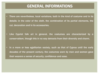 • There are nevertheless, local variations, both in the kind of costume and in its
details: in the color of the cloth, the combination of its partial elements, the
cut, decoration and in its accessories.
• Like Cypriot folk art in general, the costumes are characterized by a
conservatism, though this in no way detracts from their diversity and charm.
• In a more or less egalitarian society, such as that of Cyprus until the early
decades of the present century, the costumes worn by men and women gave
their wearers a sense of security, confidence and ease.
GENERAL INFORMATIONS
 