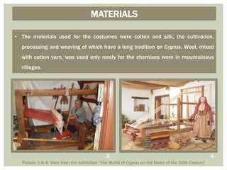 • The materials used for the costumes were cotton and silk, the cultivation,
processing and weaving of which have a long tradition on Cyprus. Wool, mixed
with cotton yarn, was used only rarely for the chemises worn in mountainous
villages.
MATERIALS
Picture 3 & 4: View from the exhibition "The World of Cyprus on the Dawn of the 20th Century"
43
 