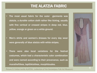 • The most usual fabric for the outer garments was
alatzia, a durable cotton cloth rather like ticking, usually
with fine vertical or crossed stripes in deep red, blue,
yellow, orange or green on a white ground.
• Men’s shirts and women’s dresses for every day wear
were generally of blue alatzia with white stripes.
• There were also local variations for the festival
costumes, which had a characteristic color combination
and were named according to their provenance, such as
maratheftikes, lapithkiotikes, morphitoudes.
THE ALATZIA FABRIC
5
Picture 5: Cotton textile ALATZIA, (collection of the Geroskipou Folk Art Museum)
 